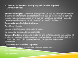  Que son las señales análogas y las señales digitales
(características).
Señales análogas: Una señal analógica es un tipo de señal generada por
algún tipo de fenómeno electromagnético y que es representable por una
función matemática continua en la que es variable su amplitud y periodo
(representando un dato de información) en función del tiempo.
Características Señales Análogas:
Amplifican el ruido
Uso de amplificadores para mejorar señal.
Se transmite sin importar su contenido
Señales Digitales: Una señal digital es una señal analógica compuesta. El
ancho de banda es infinito como se podría adivinar. Una señal digital, en el
dominio del tiempo, incluye segmentos horizontales y verticales
conectados.
Características Señales Digitales:
Permiten almacenar y transmitir información binaria
Se pueden llevar datos análogos
Son periódicas
 