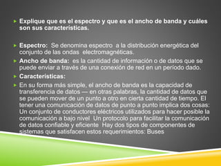  Explique que es el espectro y que es el ancho de banda y cuáles
son sus características.
 Espectro: Se denomina espectro a la distribución energética del
conjunto de las ondas electromagnéticas.
 Ancho de banda: es la cantidad de información o de datos que se
puede enviar a través de una conexión de red en un período dado.
 Características:
 En su forma más simple, el ancho de banda es la capacidad de
transferencia de datos — en otras palabras, la cantidad de datos que
se pueden mover de un punto a otro en cierta cantidad de tiempo. El
tener una comunicación de datos de punto a punto implica dos cosas:
Un conjunto de conductores eléctricos utilizados para hacer posible la
comunicación a bajo nivel Un protocolo para facilitar la comunicación
de datos confiable y eficiente Hay dos tipos de componentes de
sistemas que satisfacen estos requerimientos: Buses
 
