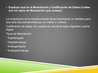  Explique que es la Modulación y Codificación de Datos (cuáles
son los tipos de Modulación que existen).
La modulación es la transformación de la información en señales para
que esta sea transportada por un medio o enlace.
Codificación de datos: Es cuando se convierte datos digitales a señal
digital
Tipos de Modulación:
* Digital/digital
* Digital/análoga
* Análoga/digital
* Análoga/Análoga
 