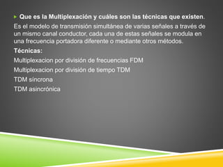  Que es la Multiplexación y cuáles son las técnicas que existen.
Es el modelo de transmisión simultánea de varias señales a través de
un mismo canal conductor, cada una de estas señales se modula en
una frecuencia portadora diferente o mediante otros métodos.
Técnicas:
Multiplexacion por división de frecuencias FDM
Multiplexacion por división de tiempo TDM
TDM síncrona
TDM asincrónica
 