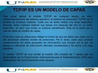 TCP/IP ES UN MODELO DE CAPAS
Para poder aplicar el modelo TCP/IP en cualquier equipo, es decir,
independientemente del sistema operativo, el sistema de protocolos TCP/IP se ha
dividido en diversos módulos. Cada uno de éstos realiza una tarea específica.
Además, estos módulos realizan sus tareas uno después del otro en un orden
específico, es decir que existe un sistema estratificado. Ésta es la razón por la
cual se habla de modelo de capas.
El término capa se utiliza para reflejar el hecho de que los datos que viajan por la
red atraviesan distintos niveles de protocolos. Por lo tanto, cada capa procesa
sucesivamente los datos (paquetes de información) que circulan por la red, les
agrega un elemento de información (llamado encabezado) y los envía a la capa
siguiente.
El modelo TCP/IP es muy similar al modelo OSI (modelo de 7 capas) que fue
desarrollado por la Organización Internacional para la Estandarización (ISO) para
estandarizar las comunicaciones entre equipos.
 