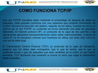 COMO FUNCIONA TCP/IP
Una red TCP/IP transfiere datos mediante el ensamblaje de bloques de datos en
paquetes, cada paquete comienza con una cabecera que contiene información de
control; tal como la dirección del destino, seguido de los datos. Cuando se envía un
archivo por la red TCP/IP, su contenido se envía utilizando una serie de paquetes
diferentes. El Internet protocol (IP), un protocolo de la capa de red, permite a las
aplicaciones ejecutarse transparentemente sobre redes interconectadas. Cuando se
utiliza IP, no es necesario conocer que hardware se utiliza, por tanto ésta corre en
una red de área local.
El Transmissión Control Protocol (TCP); un protocolo de la capa de transporte,
asegura que los datos sean entregados, que lo que se recibe, sea lo que se
pretendía enviar y que los paquetes que sean recibidos en el orden en que fueron
enviados. TCP terminará una conexión si ocurre un error que haga la transmisión
fiable imposible.
 