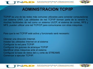 ADMINISTRACION TCP/IP
TCP/IP es una de las redes más comunes utilizadas para conectar computadoras
con sistema UNIX. Las utilidades de red TCP/IP forman parte de la versión 4,
muchas facilidades de red como un sistema UUCP, el sistema de correo, RFS y
NFS, pueden utilizar una red TCP/CP para comunicarse con otras máquinas.
Para que la red TCP/IP esté activa y funcionado será necesario:
Obtener una dirección Internet.
Instalar las utilidades Internet en el sistema
Configurar la red para TCP/IP
Configurar los guiones de arranque TCP/IP
Identificar otras máquinas ante el sistema
Configurar la base de datos del o y ente de STREAMS
Comenzar a ejecutar TCP/IP.
 