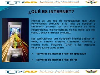 Internet es una red de computadoras que utiliza
convenciones comunes a la hora de nombrar y
direccionar sistemas. Es una colecciona de redes
independientes interconectadas; no hay nadie que sea
dueño o active Internet al completo.
Las computadoras que componen Internet trabajan en
UNIX, el sistema operativo Macintosh, Windows y
muchos otros. Utilizando TCP/IP y los protocolos
veremos dos servicios de red:
 Servicios de Internet a nivel de aplicación
 Servicios de Internet a nivel de red
¿QUÉ ES INTERNET?
 