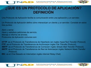¿QUE ES UN PROTOCOLO DE APLICACIÓN?
DEFINICIÓN
Una Protocolo de Aplicación facilita la comunicación entre una aplicación y un servidor.
Un Protocolo de Aplicación define cómo interactúan un cliente y un servidor. Consiste en estos
tres puntos:
Abrir y cerrar.
Hace y satisface peticiones de servicio.
Maneja e informa de errores.
Protocolos de Aplicación comunes son:
HTTP: es el Protocolo de Transferencia de Hipertexto (en inglés HyperText Transfer Protocol).
FTP: es el Protocolo de Transferencia de Archivos(en inglés File Transfer Protocol).
SMTP: es el Protocolo de Transferencia de Correo(en inglés Simple Mail Transfer Protocol).
NNTP: es el Protocolo de Transferencia de Red de Noticias(en inglés Network News Transfer
Protocol).
IRC: es el Chat Basado en Internet(en inglés Internet Relay Chat)
 