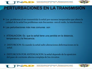 PERTURBACIONES EN LA TRANSMISIÓN
 Los problemas al ser transmitida la señal por sucesos inesperados que altera la
calidad de la señal los problemas más frecuentes son el ruido, la interferencia .
 Las perturbaciones más mas comunes son
 ATENUACION: Es que la señal tiene una perdida en la distancia,
temperatura y la frecuencia.
 DISTORCION: Es cuando la señal sufre alteraciones deformaciones en la
señal.
 DISTORCION POR ANTENUACION: la señal depende de la oposicion
del paso de corriente alterna compleja de los circuitos
 