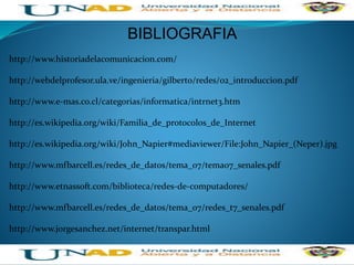 http://www.historiadelacomunicacion.com/
http://webdelprofesor.ula.ve/ingenieria/gilberto/redes/02_introduccion.pdf
http://www.e-mas.co.cl/categorias/informatica/intrnet3.htm
http://es.wikipedia.org/wiki/Familia_de_protocolos_de_Internet
http://es.wikipedia.org/wiki/John_Napier#mediaviewer/File:John_Napier_(Neper).jpg
http://www.mfbarcell.es/redes_de_datos/tema_07/tema07_senales.pdf
http://www.etnassoft.com/biblioteca/redes-de-computadores/
http://www.mfbarcell.es/redes_de_datos/tema_07/redes_t7_senales.pdf
http://www.jorgesanchez.net/internet/transpar.html
BIBLIOGRAFIA
 
