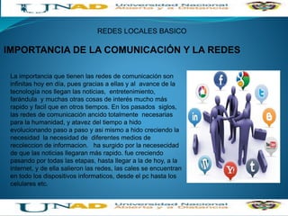 INTRODUCION A LAS REDES DE COMPUTADORES
ACTIVIDAD: UNA
IMPORTANCIA DE LA COMUNICACIÓN Y LA REDES
REDES LOCALES BASICO
IMPORTANCIA DE LA COMUNICACIÓN Y LA REDES
La importancia que tienen las redes de comunicación son
infinitas hoy en día, pues gracias a ellas y al avance de la
tecnología nos llegan las noticias, entretenimiento,
farándula y muchas otras cosas de interés mucho más
rapido y facil que en otros tiempos. En los pasados siglos,
las redes de comunicación ancido totalmente necesarias
para la humanidad, y atavez del tiempo a hido
evolucionando paso a paso y asi mismo a hido creciendo la
necesidad la necesidad de diferentes medios de
recoleccion de informacion. ha surgido por la necesecidad
de que las noticias llegaran más rapido. fue creciendo
pasando por todas las etapas, hasta llegar a la de hoy, a la
internet, y de ella salieron las redes, las cales se encuentran
en todo los dispositivos informaticos, desde el pc hasta los
celulares etc.
 