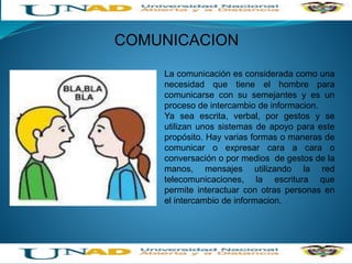 COMUNICACION
La comunicación es considerada como una
necesidad que tiene el hombre para
comunicarse con su semejantes y es un
proceso de intercambio de informacion.
Ya sea escrita, verbal, por gestos y se
utilizan unos sistemas de apoyo para este
propósito. Hay varias formas o maneras de
comunicar o expresar cara a cara o
conversación o por medios de gestos de la
manos, mensajes utilizando la red
telecomunicaciones, la escritura que
permite interactuar con otras personas en
el intercambio de informacion.
 