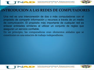 INTRODUCION A LAS REDES DE COMPUTADORES
Una red es una interconexión de dos o más computadoras con el
propósito de compartir información y recursos a través de un medio
de comunicación. El propósito más importante de cualquier red es
enlazar entidades similares al utilizar un conjunto de reglas que
aseguren un servicio confiable.
En un principio, las computadoras eran elementos aislados que se
constituían en una estación de trabajo independiente.
 