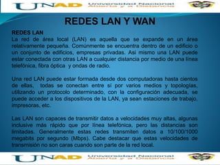 REDES LAN Y WAN
REDES LAN
La red de área local (LAN) es aquella que se expande en un área
relativamente pequeña. Comúnmente se encuentra dentro de un edificio o
un conjunto de edificios, empresas privadas. Asi mismo una LAN puede
estar conectada con otras LAN a cualquier distancia por medio de una línea
telefónica, fibra óptica y ondas de radio.
Una red LAN puede estar formada desde dos computadoras hasta cientos
de ellas, todas se conectan entre sí por varios medios y topologías,
utilizando un protocolo determinado, con la configuración adecuada, se
puede acceder a los dispositivos de la LAN, ya sean estaciones de trabajo,
impresoras, etc.
Las LAN son capaces de transmitir datos a velocidades muy altas, algunas
inclusive más rápido que por línea telefónica, pero las distancias son
limitadas. Generalmente estas redes transmiten datos a 10/100/1000
megabits por segundo (Mbps). Cabe destacar que estas velocidades de
transmisión no son caras cuando son parte de la red local.
 