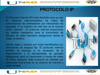 •HISTORIA DE LA RED DE INTERNET
PROTOCOLO IP
El Protocolo Internet (IP) está diseñado para su uso
en sistemas interconectados de redes de
comunicación de ordenadores por intercambio de
paquetes. A un sistema de este tipo se le conoce
como "catenet" . El protocolo internet proporciona
los medios necesarios para la transmisión de
bloques de datos llamados datagramas desde el
origen al destino.
Donde origen y destino son hosts identificados por
direcciones de longitud fija. El protocolo internet
también se encarga, si es necesario, de la
fragmentación y el reensamblaje de grandes
datagramas para su transmisión a través de redes
de trama pequeña, Este protocolo es utilizado por
protocolos host-a-host en un entorno de internet o
redes locales.
 