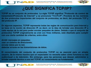 ¿QUÉ SIGNIFICA TCP/IP?
TCP/IP es un conjunto de protocolos. La sigla TCP/IP significa "Protocolo de control de
transmisión/Protocolo de Internet" y se pronuncia "T-C-P-I-P". Proviene de los nombres
de dos protocolos importantes del conjunto de protocolos, es decir, del protocolo TCP y
del protocolo IP.
En algunos aspectos, TCP/IP representa todas las reglas de comunicación para Internet y
se basa en la noción de dirección IP, es decir, en la idea de brindar una dirección IP a
cada equipo de la red para poder enrutar paquetes de datos. Debido a que el conjunto de
protocolos TCP/IP originalmente se creó con fines militares, está diseñado para cumplir
con una cierta cantidad de criterios, entre ellos:
dividir mensajes en paquetes;
usar un sistema de direcciones;
enrutar datos por la red;
detectar errores en las transmisiones de datos.
El conocimiento del conjunto de protocolos TCP/IP no es esencial para un simple
usuario, de la misma manera que un espectador no necesita saber cómo funciona su red
audiovisual o de televisión. Sin embargo, para las personas que desean administrar o
brindar soporte técnico a una red TCP/IP, su conocimiento es fundamental.
 