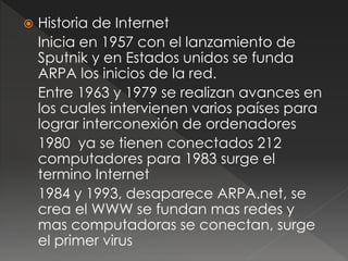  Historia de Internet 
Inicia en 1957 con el lanzamiento de 
Sputnik y en Estados unidos se funda 
ARPA los inicios de la red. 
Entre 1963 y 1979 se realizan avances en 
los cuales intervienen varios países para 
lograr interconexión de ordenadores 
1980 ya se tienen conectados 212 
computadores para 1983 surge el 
termino Internet 
1984 y 1993, desaparece ARPA.net, se 
crea el WWW se fundan mas redes y 
mas computadoras se conectan, surge 
el primer virus 
 