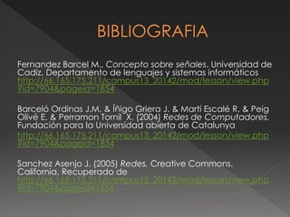 Fernandez Barcel M., Concepto sobre señales. Universidad de 
Cadiz. Departamento de lenguajes y sistemas informáticos 
http://66.165.175.211/campus13_20142/mod/lesson/view.php 
?id=7904&pageid=1854 
Barceló Ordinas J.M. & Íñigo Griera J. & Martí Escalé R. & Peig 
Olivé E. & Perramon Tornil X. (2004) Redes de Computadores. 
Fundación para la Universidad abierta de Catalunya 
http://66.165.175.211/campus13_20142/mod/lesson/view.php 
?id=7904&pageid=1854 
Sanchez Asenjo J. (2005) Redes. Creative Commons. 
California. Recuperado de 
http://66.165.175.211/campus13_20142/mod/lesson/view.php 
?id=7904&pageid=1856 

