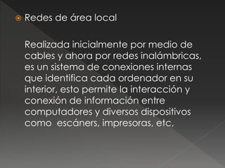  Redes de área local 
Realizada inicialmente por medio de 
cables y ahora por redes inalámbricas, 
es un sistema de conexiones internas 
que identifica cada ordenador en su 
interior, esto permite la interacción y 
conexión de información entre 
computadores y diversos dispositivos 
como escáners, impresoras, etc, 
 