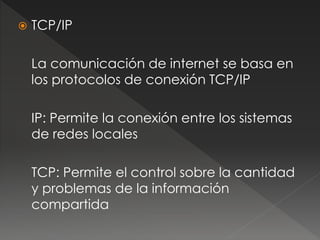  TCP/IP 
La comunicación de internet se basa en 
los protocolos de conexión TCP/IP 
IP: Permite la conexión entre los sistemas 
de redes locales 
TCP: Permite el control sobre la cantidad 
y problemas de la información 
compartida 
 