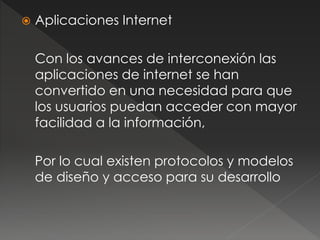  Aplicaciones Internet 
Con los avances de interconexión las 
aplicaciones de internet se han 
convertido en una necesidad para que 
los usuarios puedan acceder con mayor 
facilidad a la información, 
Por lo cual existen protocolos y modelos 
de diseño y acceso para su desarrollo 
 