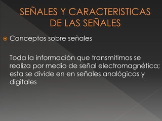  Conceptos sobre señales 
Toda la información que transmitimos se 
realiza por medio de señal electromagnética; 
esta se divide en en señales analógicas y 
digitales 
 