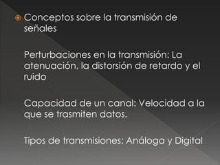  Conceptos sobre la transmisión de 
señales 
Perturbaciones en la transmisión: La 
atenuación, la distorsión de retardo y el 
ruido 
Capacidad de un canal: Velocidad a la 
que se trasmiten datos. 
Tipos de transmisiones: Análoga y Digital 
 