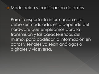  Modulación y codificación de datos 
Para transportar la información esta 
debe ser modulada, esto depende del 
hardware que empleamos para la 
transmisión y las características del 
mismo, para codificar la información en 
datos y señales ya sean análogas o 
digitales y viceversa. 
 