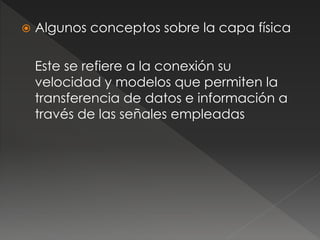  Algunos conceptos sobre la capa física 
Este se refiere a la conexión su 
velocidad y modelos que permiten la 
transferencia de datos e información a 
través de las señales empleadas 
 