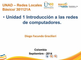 UNAD – Redes Locales Básico/ 301121A 
•Unidad 1 Introducción a las redes de computadores. 
Diego Facundo Gracilieri 
Colombia 
Septiembre - 2014  