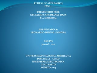 REDES LOCALES BASICO
FASE 1
PRESENTADO POR:
NECTARIO CANCIMANSE DAZA
CC. 1085688534
PRESENTADO A:
LEONARDO BERNAL SAMORA
GRUPO
301121A _220
UNIVERSIDAD NACIONAL ABIERTA Y A
DISTANCIA – UNAD
INGENIERIA ELECTRONICA
CEAD PASTO
AGOSTO 2014
 