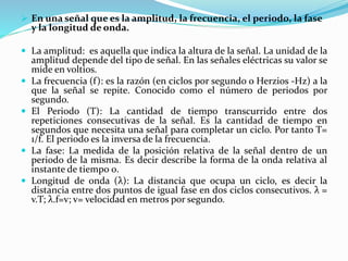  En una señal que es la amplitud, la frecuencia, el periodo, la fase
y la longitud de onda.
 La amplitud: es aquella que indica la altura de la señal. La unidad de la
amplitud depende del tipo de señal. En las señales eléctricas su valor se
mide en voltios.
 La frecuencia (f): es la razón (en ciclos por segundo o Herzios -Hz) a la
que la señal se repite. Conocido como el número de periodos por
segundo.
 El Periodo (T): La cantidad de tiempo transcurrido entre dos
repeticiones consecutivas de la señal. Es la cantidad de tiempo en
segundos que necesita una señal para completar un ciclo. Por tanto T=
1/f. El periodo es la inversa de la frecuencia.
 La fase: La medida de la posición relativa de la señal dentro de un
periodo de la misma. Es decir describe la forma de la onda relativa al
instante de tiempo 0.
 Longitud de onda (λ): La distancia que ocupa un ciclo, es decir la
distancia entre dos puntos de igual fase en dos ciclos consecutivos. λ =
v.T; λ.f=v; v= velocidad en metros por segundo.
 