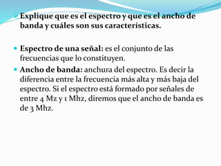Explique que es el espectro y que es el ancho de
banda y cuáles son sus características.
 Espectro de una señal: es el conjunto de las
frecuencias que lo constituyen.
 Ancho de banda: anchura del espectro. Es decir la
diferencia entre la frecuencia más alta y más baja del
espectro. Si el espectro está formado por señales de
entre 4 Mz y 1 Mhz, diremos que el ancho de banda es
de 3 Mhz.
 