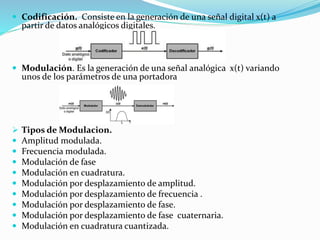 Codificación. Consiste en la generación de una señal digital x(t) a
partir de datos analógicos digitales.
 Modulación. Es la generación de una señal analógica x(t) variando
unos de los parámetros de una portadora
 Tipos de Modulacion.
 Amplitud modulada.
 Frecuencia modulada.
 Modulación de fase
 Modulación en cuadratura.
 Modulación por desplazamiento de amplitud.
 Modulación por desplazamiento de frecuencia .
 Modulación por desplazamiento de fase.
 Modulación por desplazamiento de fase cuaternaria.
 Modulación en cuadratura cuantizada.
 