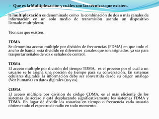  Que es la Multiplexación y cuáles son las técnicas que existen.
la multiplexación es denominado como la combinación de dos o más canales de
información en un solo medio de transmisión usando un dispositivo
llamado multiplexor.
Técnicas que existen:
FDMA
Se denomina acceso múltiple por división de frecuencias (FDMA) en que todo el
ancho de banda esta dividido en diferentes canales que son asignados ya sea para
trasportar señales de voz o señales de control.
TDMA
El acceso múltiple por división del tiempo TDMA, es el proceso por el cual a un
usuario se le asigna una porción de tiempo para su conversación. En sistemas
celulares digitales, la información debe ser convertida desde su origen análogo
(Voz humana) en datos digitales (1s y 0s).
CDMA
El acceso múltiple por división de código CDMA, es el más eficiente de los
sistemas de acceso y está desplazando significativamente los sistemas FDMA y
TDMA. En lugar de dividir los usuarios en tiempo o frecuencia cada usuario
obtiene todo el espectro de radio en todo momento.
 