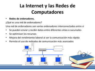 La Internet y las Redes de
Computadores
• Redes de ordenadores.
¿Qué es una red de ordenadores?
Una red de ordenadores son varios ordenadores interconectados entre sí
• Se pueden enviar y recibir datos entre diferentes sitios o sucursales
• Se optimizan los recursos
• Mejora del rendimiento laboral al ser la comunicación más rápida
• Permite el uso de métodos de comunicación más avanzados
 