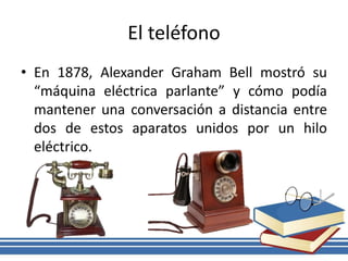 El teléfono
• En 1878, Alexander Graham Bell mostró su
“máquina eléctrica parlante” y cómo podía
mantener una conversación a distancia entre
dos de estos aparatos unidos por un hilo
eléctrico.
 