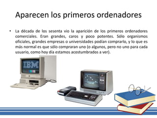Aparecen los primeros ordenadores
• La década de los sesenta vio la aparición de los primeros ordenadores
comerciales. Eran grandes, caros y poco potentes. Sólo organismos
oficiales, grandes empresas o universidades podían comprarlo, y lo que es
más normal es que sólo compraran uno (o algunos, pero no uno para cada
usuario, como hoy día estamos acostumbrados a ver).
 