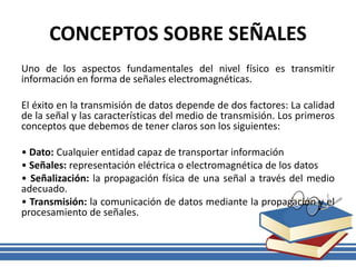 CONCEPTOS SOBRE SEÑALES
Uno de los aspectos fundamentales del nivel físico es transmitir
información en forma de señales electromagnéticas.
El éxito en la transmisión de datos depende de dos factores: La calidad
de la señal y las características del medio de transmisión. Los primeros
conceptos que debemos de tener claros son los siguientes:
• Dato: Cualquier entidad capaz de transportar información
• Señales: representación eléctrica o electromagnética de los datos
• Señalización: la propagación física de una señal a través del medio
adecuado.
• Transmisión: la comunicación de datos mediante la propagación y el
procesamiento de señales.
 