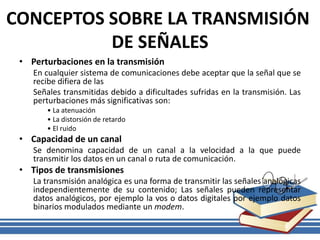 CONCEPTOS SOBRE LA TRANSMISIÓN
DE SEÑALES
• Perturbaciones en la transmisión
En cualquier sistema de comunicaciones debe aceptar que la señal que se
recibe difiera de las
Señales transmitidas debido a dificultades sufridas en la transmisión. Las
perturbaciones más significativas son:
• La atenuación
• La distorsión de retardo
• El ruido
• Capacidad de un canal
Se denomina capacidad de un canal a la velocidad a la que puede
transmitir los datos en un canal o ruta de comunicación.
• Tipos de transmisiones
La transmisión analógica es una forma de transmitir las señales analógicas
independientemente de su contenido; Las señales pueden representar
datos analógicos, por ejemplo la vos o datos digitales por ejemplo datos
binarios modulados mediante un modem.
 