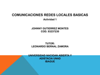 COMUNICACIONES REDES LOCALES BASICAS 
Actividad 1 
JOHNNY GUTIERREZ MONTES 
COD. 93237230 
TUTOR: 
LEONARDO BERNAL ZAMORA 
UNIVERSIDAD NACIOAN ABIERTA Y ADISTACIA UNAD 
IBAGUE  