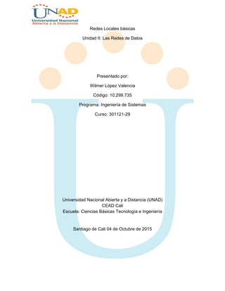 Redes Locales básicas
Unidad II: Las Redes de Datos
Presentado por:
Wilmer López Valencia
Código: 10.299.735
Programa: Ingeniería de Sistemas
Curso: 301121-29
Universidad Nacional Abierta y a Distancia (UNAD)
CEAD Cali
Escuela: Ciencias Básicas Tecnología e Ingeniería
Santiago de Cali 04 de Octubre de 2015
 