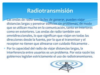 Las ondas de radio son fáciles de generar, pueden viajar
distancias largas y penetrar edificios sin problemas, de modo
que se utilizan mucho en la comunicación, tanto en interiores
como en exteriores. Las ondas de radio también son
omnidireccionales, lo que significan que viajan en todas las
direcciones desde la fuente, por lo que el transmisor y el
receptor no tienen que alinearse con cuidado físicamente .
Por la capacidad del radio de viajar distancias largas, la
interferencia entre usuarios es un problema. Por esta razón los
gobiernos legislan estrictamente el uso de radiotransmisores.
Radiotransmisión
 