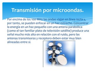 Por encima de los 100 MHz las ondas viajan en línea recta y,
por tanto, se pueden enfocar en un haz estrecho. Concentrar
la energía en un haz pequeño con una antena parabólica
(como el tan familiar plato de televisión satélite) produce una
señal mucho más alta en relación con el ruido, pero las
antenas transmisoras y receptora deben estar muy bien
alineadas entre sí.
Transmisión por microondas.
 