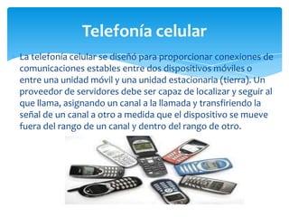 La telefonía celular se diseñó para proporcionar conexiones de
comunicaciones estables entre dos dispositivos móviles o
entre una unidad móvil y una unidad estacionaria (tierra). Un
proveedor de servidores debe ser capaz de localizar y seguir al
que llama, asignando un canal a la llamada y transfiriendo la
señal de un canal a otro a medida que el dispositivo se mueve
fuera del rango de un canal y dentro del rango de otro.
Telefonía celular
 