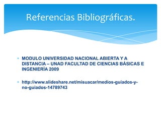 MODULO UNIVERSIDAD NACIONAL ABIERTA Y A
DISTANCIA – UNAD FACULTAD DE CIENCIAS BÁSICAS E
INGENIERÍA 2009
http://www.slideshare.net/misuacar/medios-guiados-y-
no-guiados-14789743
Referencias Bibliográficas.
 