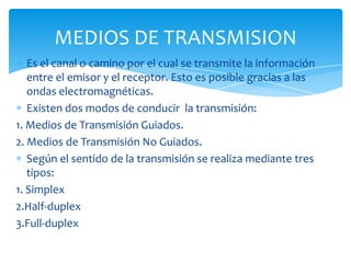 Es el canal o camino por el cual se transmite la información
entre el emisor y el receptor. Esto es posible gracias a las
ondas electromagnéticas.
Existen dos modos de conducir la transmisión:
1. Medios de Transmisión Guiados.
2. Medios de Transmisión No Guiados.
Según el sentido de la transmisión se realiza mediante tres
tipos:
1. Simplex
2.Half-duplex
3.Full-duplex
MEDIOS DE TRANSMISION
 