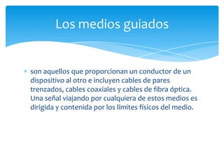 son aquellos que proporcionan un conductor de un
dispositivo al otro e incluyen cables de pares
trenzados, cables coaxiales y cables de fibra óptica.
Una señal viajando por cualquiera de estos medios es
dirigida y contenida por los límites físicos del medio.
Los medios guiados
 