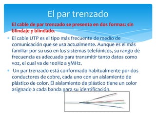 El cable de par trenzado se presenta en dos formas: sin
blindaje y blindado.
El cable UTP es el tipo más frecuente de medio de
comunicación que se usa actualmente. Aunque es el más
familiar por su uso en los sistemas telefónicos, su rango de
frecuencia es adecuado para transmitir tanto datos como
voz, el cual va de 100Hz a 5MHz.
Un par trenzado está conformado habitualmente por dos
conductores de cobre, cada uno con un aislamiento de
plástico de color. El aislamiento de plástico tiene un color
asignado a cada banda para su identificación.
El par trenzado
 
