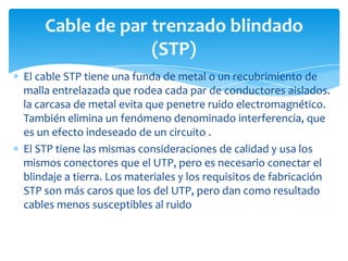 El cable STP tiene una funda de metal o un recubrimiento de
malla entrelazada que rodea cada par de conductores aislados.
la carcasa de metal evita que penetre ruido electromagnético.
También elimina un fenómeno denominado interferencia, que
es un efecto indeseado de un circuito .
El STP tiene las mismas consideraciones de calidad y usa los
mismos conectores que el UTP, pero es necesario conectar el
blindaje a tierra. Los materiales y los requisitos de fabricación
STP son más caros que los del UTP, pero dan como resultado
cables menos susceptibles al ruido
Cable de par trenzado blindado
(STP)
 