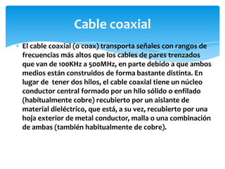 El cable coaxial (o coax) transporta señales con rangos de
frecuencias más altos que los cables de pares trenzados
que van de 100KHz a 500MHz, en parte debido a que ambos
medios están construidos de forma bastante distinta. En
lugar de tener dos hilos, el cable coaxial tiene un núcleo
conductor central formado por un hilo sólido o enfilado
(habitualmente cobre) recubierto por un aislante de
material dieléctrico, que está, a su vez, recubierto por una
hoja exterior de metal conductor, malla o una combinación
de ambas (también habitualmente de cobre).
Cable coaxial
 