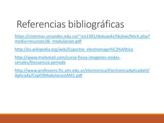 Referencias bibliográficas
https://sistemas.uniandes.edu.co/~isis1301/dokuwiki/lib/exe/fetch.php?
media=recursos:06_modulacion.pdf
http://es.wikipedia.org/wiki/Espectro_electromagn%C3%A9tico
http://www.mailxmail.com/curso-fisica-imagenes-ondas-
senales/frecuencia-periodo
http://www.profesores.frc.utn.edu.ar/electronica/ElectronicaAplicadaIII/
Aplicada/Cap03ModulacionAM1.pdf
 