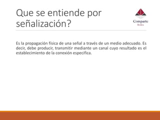 Que se entiende por
señalización?
Es la propagación física de una señal a través de un medio adecuado. Es
decir, debe producir, transmitir mediante un canal cuyo resultado es el
establecimiento de la conexión especifica.
 